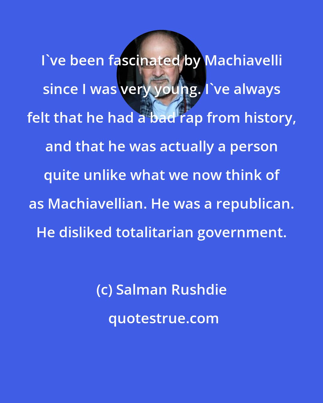 Salman Rushdie: I've been fascinated by Machiavelli since I was very young. I've always felt that he had a bad rap from history, and that he was actually a person quite unlike what we now think of as Machiavellian. He was a republican. He disliked totalitarian government.