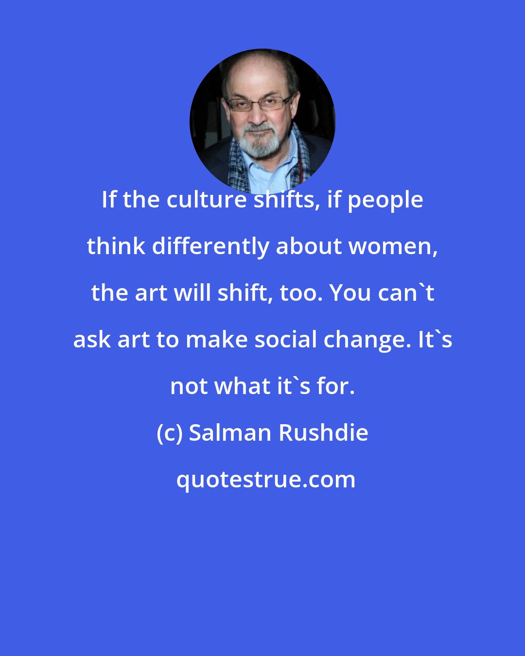 Salman Rushdie: If the culture shifts, if people think differently about women, the art will shift, too. You can't ask art to make social change. It's not what it's for.