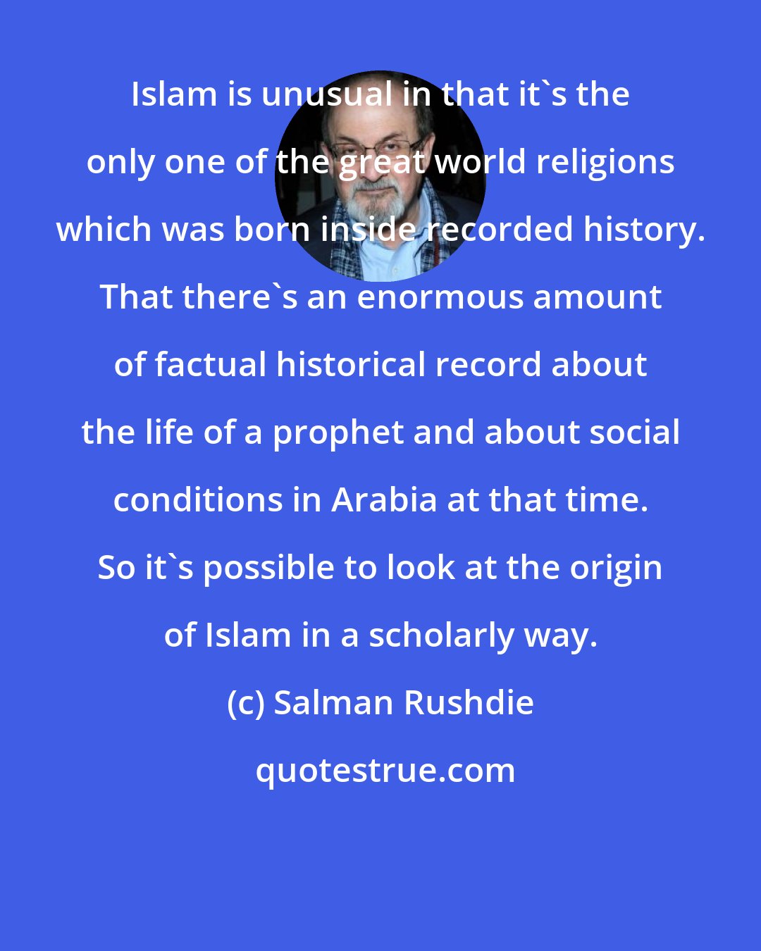 Salman Rushdie: Islam is unusual in that it's the only one of the great world religions which was born inside recorded history. That there's an enormous amount of factual historical record about the life of a prophet and about social conditions in Arabia at that time. So it's possible to look at the origin of Islam in a scholarly way.