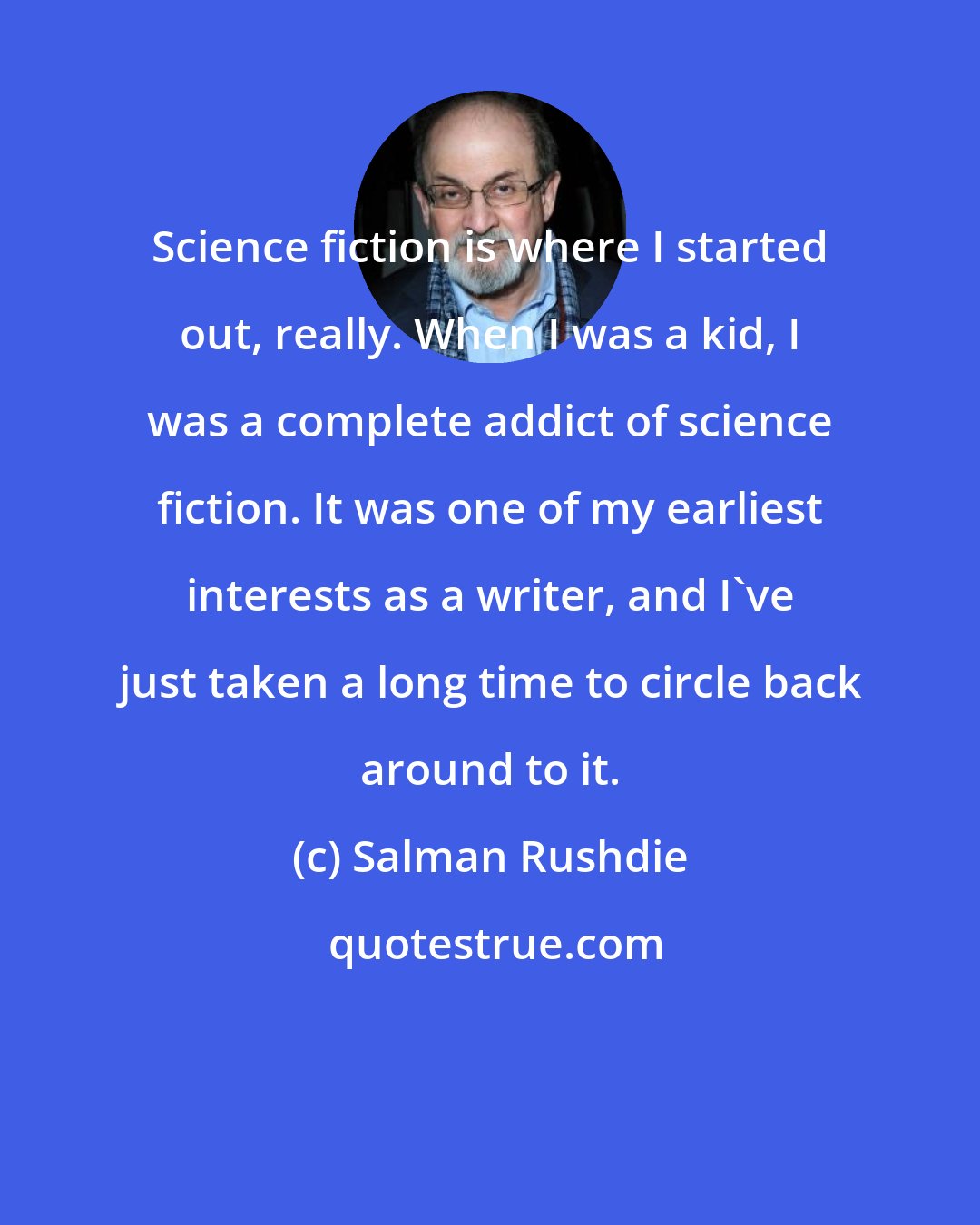 Salman Rushdie: Science fiction is where I started out, really. When I was a kid, I was a complete addict of science fiction. It was one of my earliest interests as a writer, and I've just taken a long time to circle back around to it.