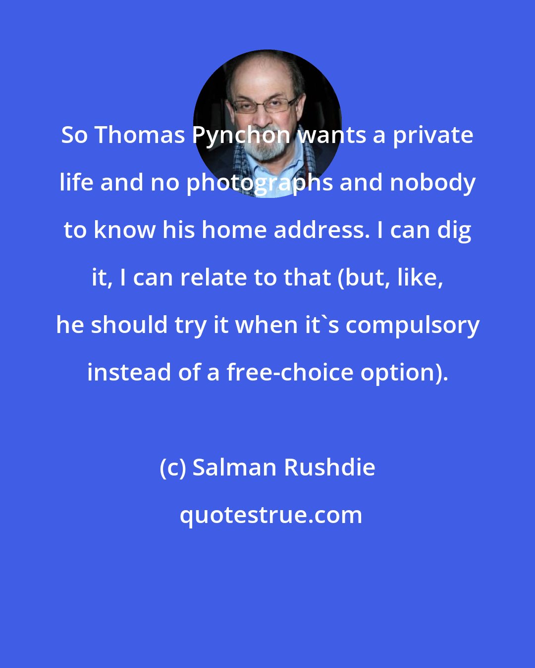 Salman Rushdie: So Thomas Pynchon wants a private life and no photographs and nobody to know his home address. I can dig it, I can relate to that (but, like, he should try it when it's compulsory instead of a free-choice option).