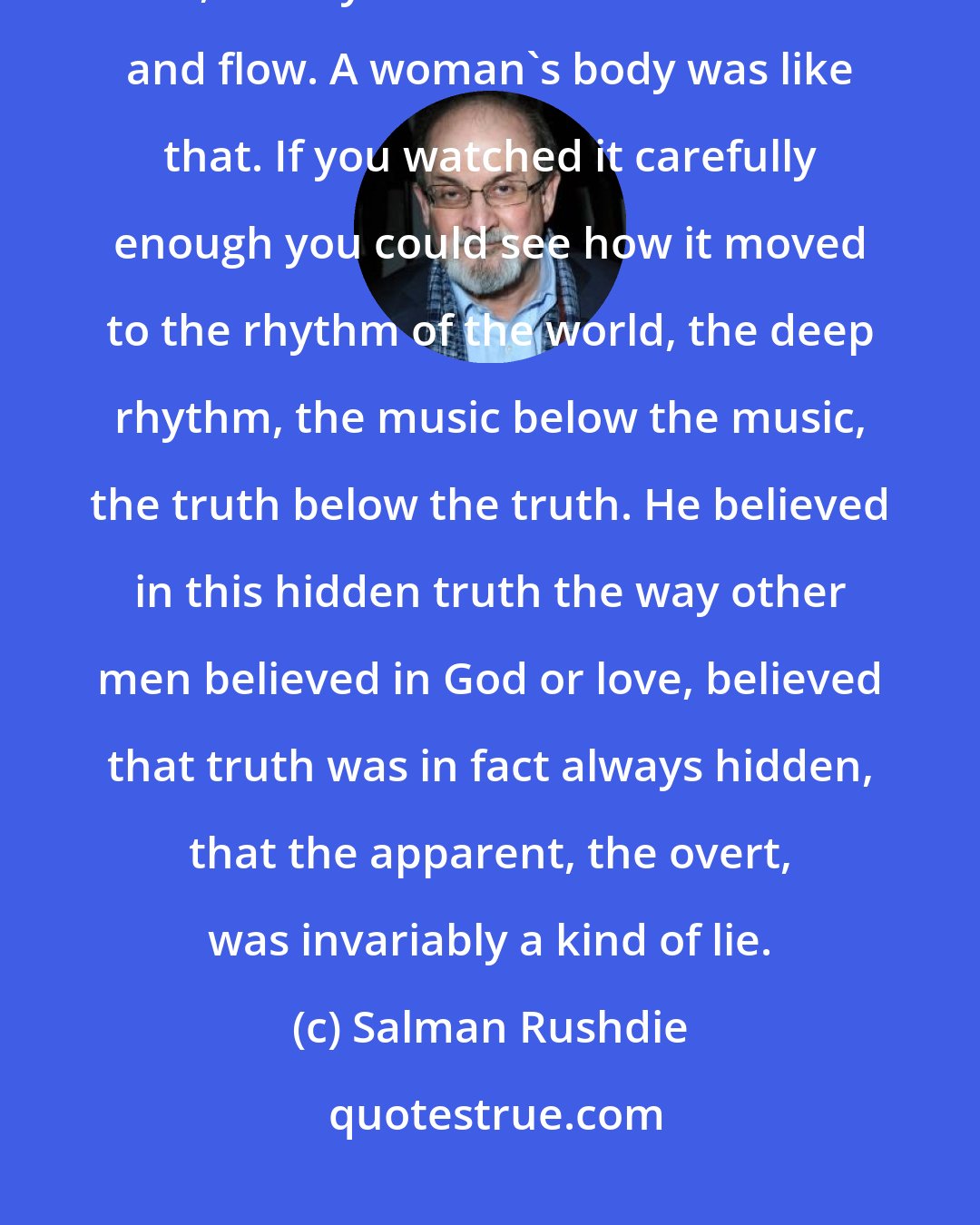 Salman Rushdie: Sometimes by a woodland stream he watched the water rush over the pebbled bed, its tiny modulations of bounce and flow. A woman's body was like that. If you watched it carefully enough you could see how it moved to the rhythm of the world, the deep rhythm, the music below the music, the truth below the truth. He believed in this hidden truth the way other men believed in God or love, believed that truth was in fact always hidden, that the apparent, the overt, was invariably a kind of lie.