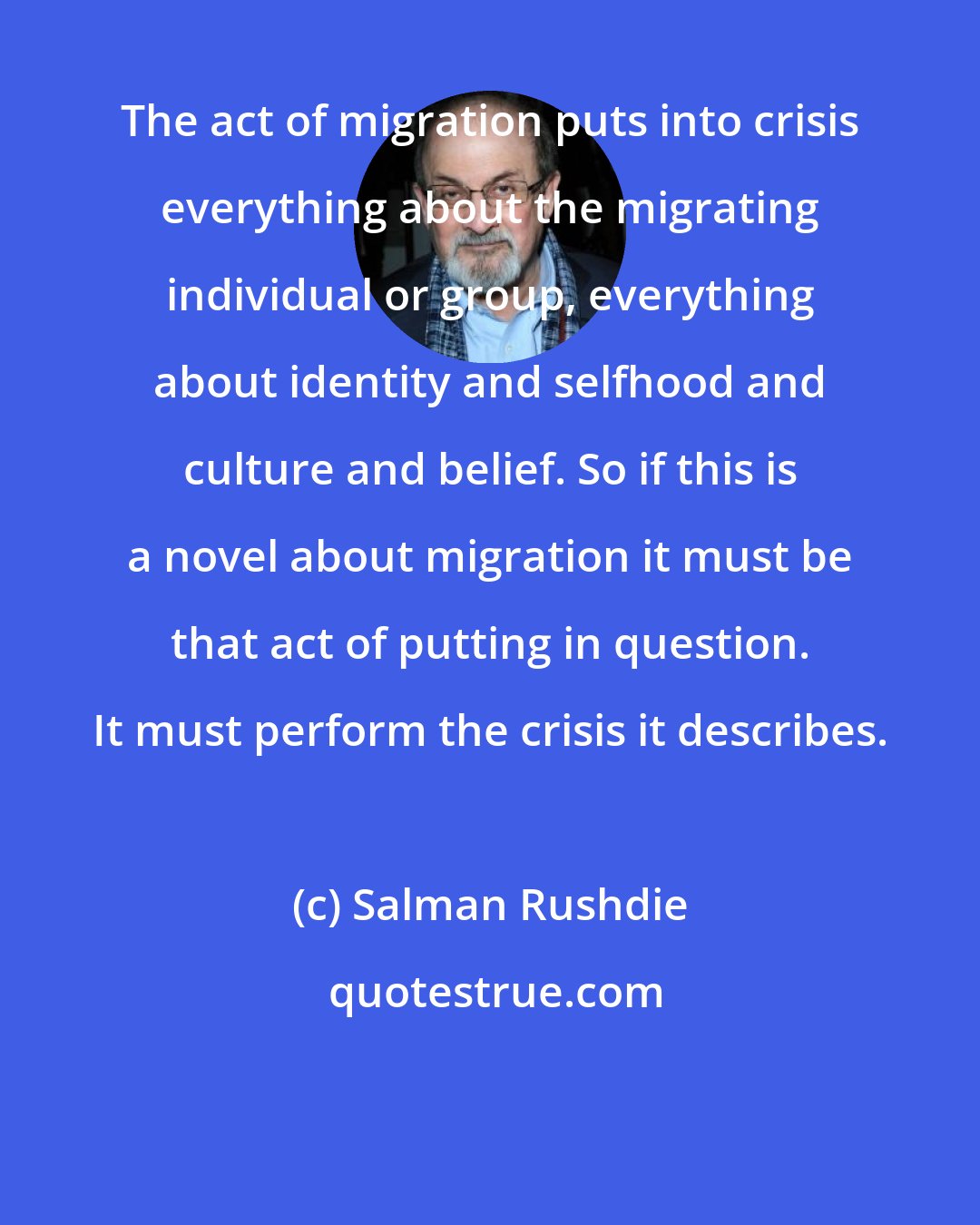 Salman Rushdie: The act of migration puts into crisis everything about the migrating individual or group, everything about identity and selfhood and culture and belief. So if this is a novel about migration it must be that act of putting in question. It must perform the crisis it describes.