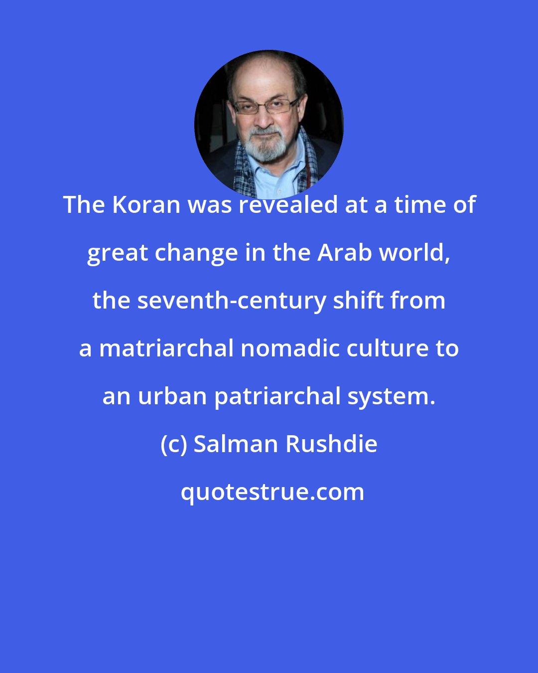 Salman Rushdie: The Koran was revealed at a time of great change in the Arab world, the seventh-century shift from a matriarchal nomadic culture to an urban patriarchal system.