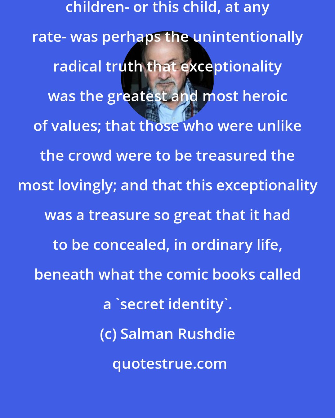 Salman Rushdie: ...The lesson [comic books] taught children- or this child, at any rate- was perhaps the unintentionally radical truth that exceptionality was the greatest and most heroic of values; that those who were unlike the crowd were to be treasured the most lovingly; and that this exceptionality was a treasure so great that it had to be concealed, in ordinary life, beneath what the comic books called a 'secret identity'.