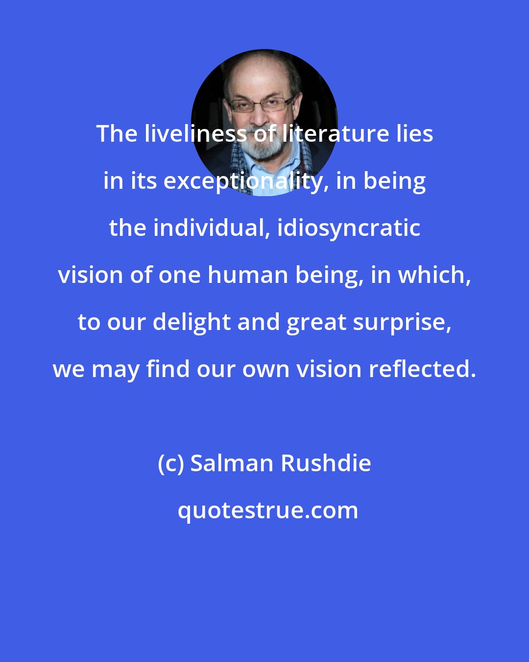 Salman Rushdie: The liveliness of literature lies in its exceptionality, in being the individual, idiosyncratic vision of one human being, in which, to our delight and great surprise, we may find our own vision reflected.