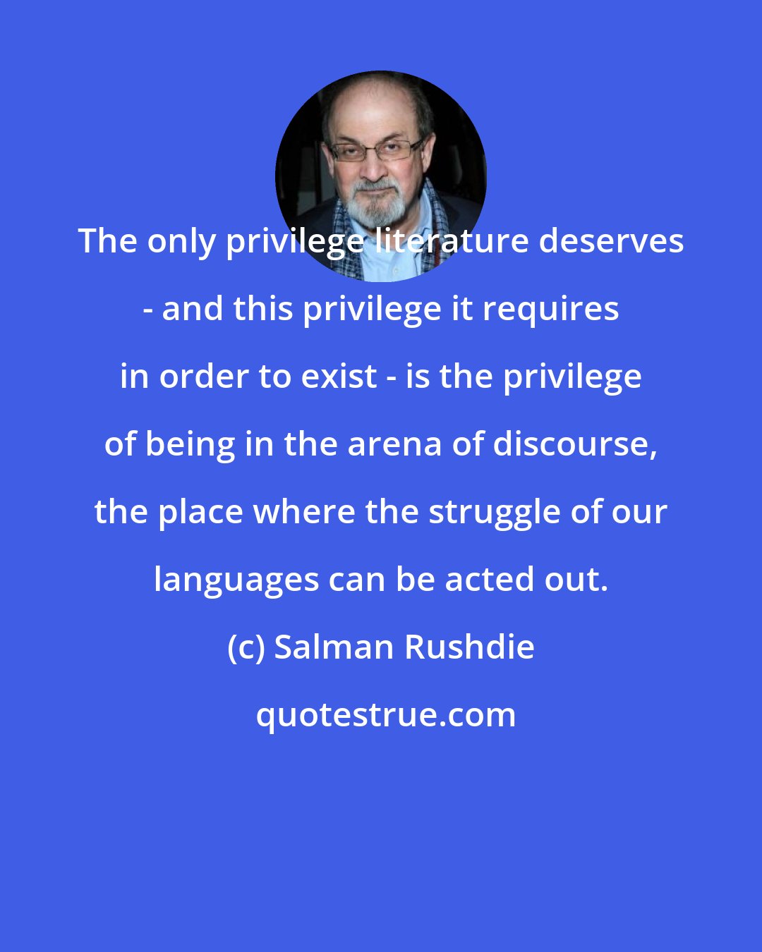Salman Rushdie: The only privilege literature deserves - and this privilege it requires in order to exist - is the privilege of being in the arena of discourse, the place where the struggle of our languages can be acted out.