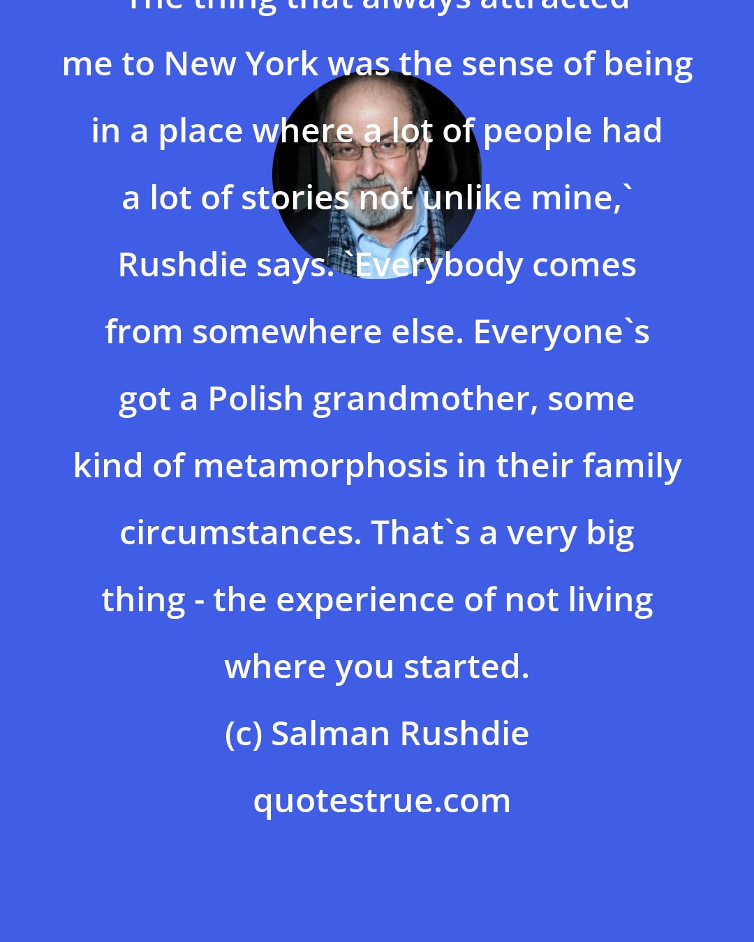 Salman Rushdie: The thing that always attracted me to New York was the sense of being in a place where a lot of people had a lot of stories not unlike mine,' Rushdie says. 'Everybody comes from somewhere else. Everyone's got a Polish grandmother, some kind of metamorphosis in their family circumstances. That's a very big thing - the experience of not living where you started.