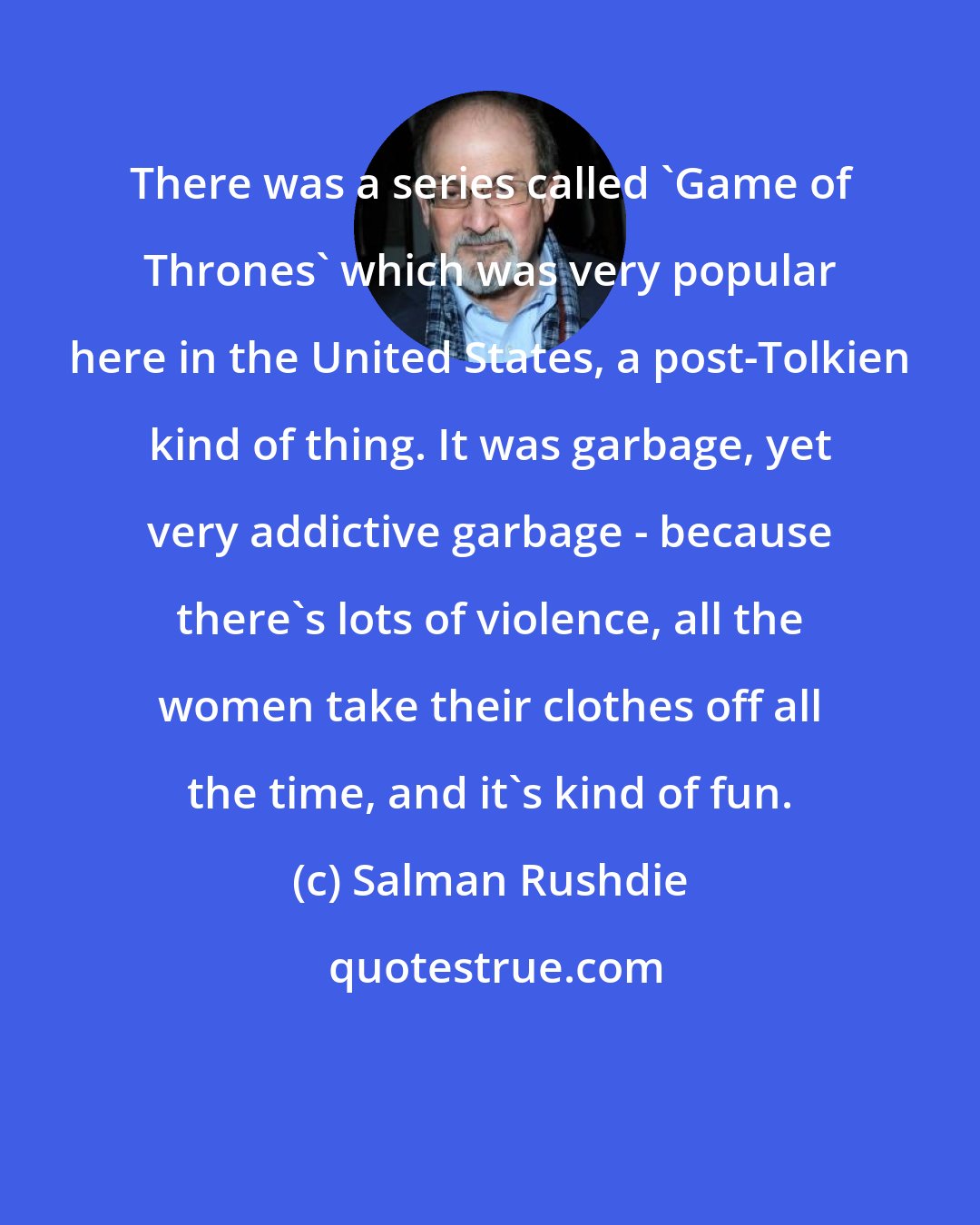 Salman Rushdie: There was a series called 'Game of Thrones' which was very popular here in the United States, a post-Tolkien kind of thing. It was garbage, yet very addictive garbage - because there's lots of violence, all the women take their clothes off all the time, and it's kind of fun.