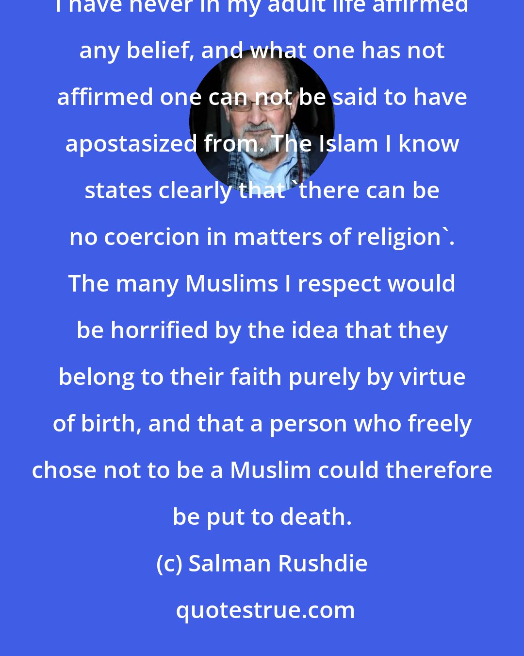 Salman Rushdie: To put it as simply as possible: I am not a Muslim.[...] I do not accept the charge of apostacy, because I have never in my adult life affirmed any belief, and what one has not affirmed one can not be said to have apostasized from. The Islam I know states clearly that 'there can be no coercion in matters of religion'. The many Muslims I respect would be horrified by the idea that they belong to their faith purely by virtue of birth, and that a person who freely chose not to be a Muslim could therefore be put to death.