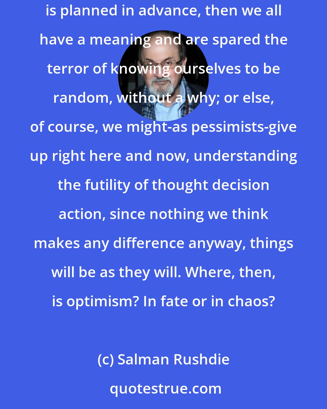 Salman Rushdie: Unless, of course, there's no such thing as chance;...in which case, we should either-optimistically-get up and cheer, because if everything is planned in advance, then we all have a meaning and are spared the terror of knowing ourselves to be random, without a why; or else, of course, we might-as pessimists-give up right here and now, understanding the futility of thought decision action, since nothing we think makes any difference anyway, things will be as they will. Where, then, is optimism? In fate or in chaos?