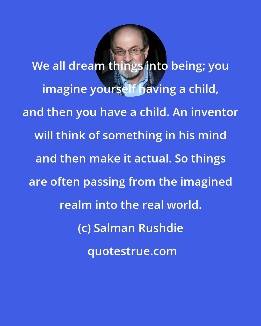 Salman Rushdie: We all dream things into being; you imagine yourself having a child, and then you have a child. An inventor will think of something in his mind and then make it actual. So things are often passing from the imagined realm into the real world.