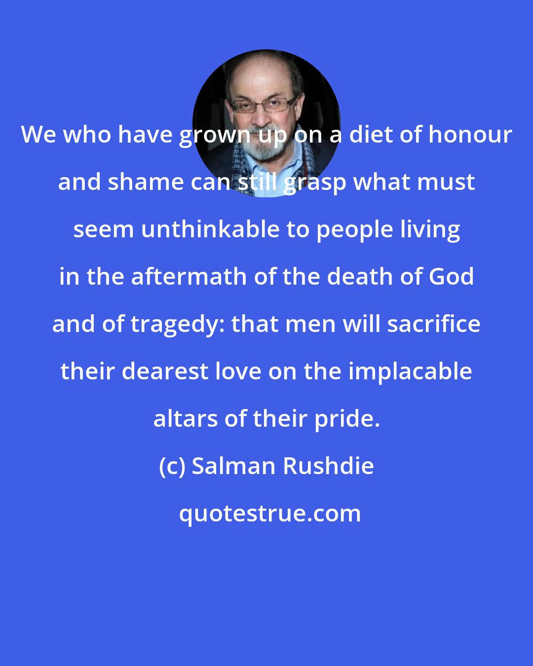 Salman Rushdie: We who have grown up on a diet of honour and shame can still grasp what must seem unthinkable to people living in the aftermath of the death of God and of tragedy: that men will sacrifice their dearest love on the implacable altars of their pride.