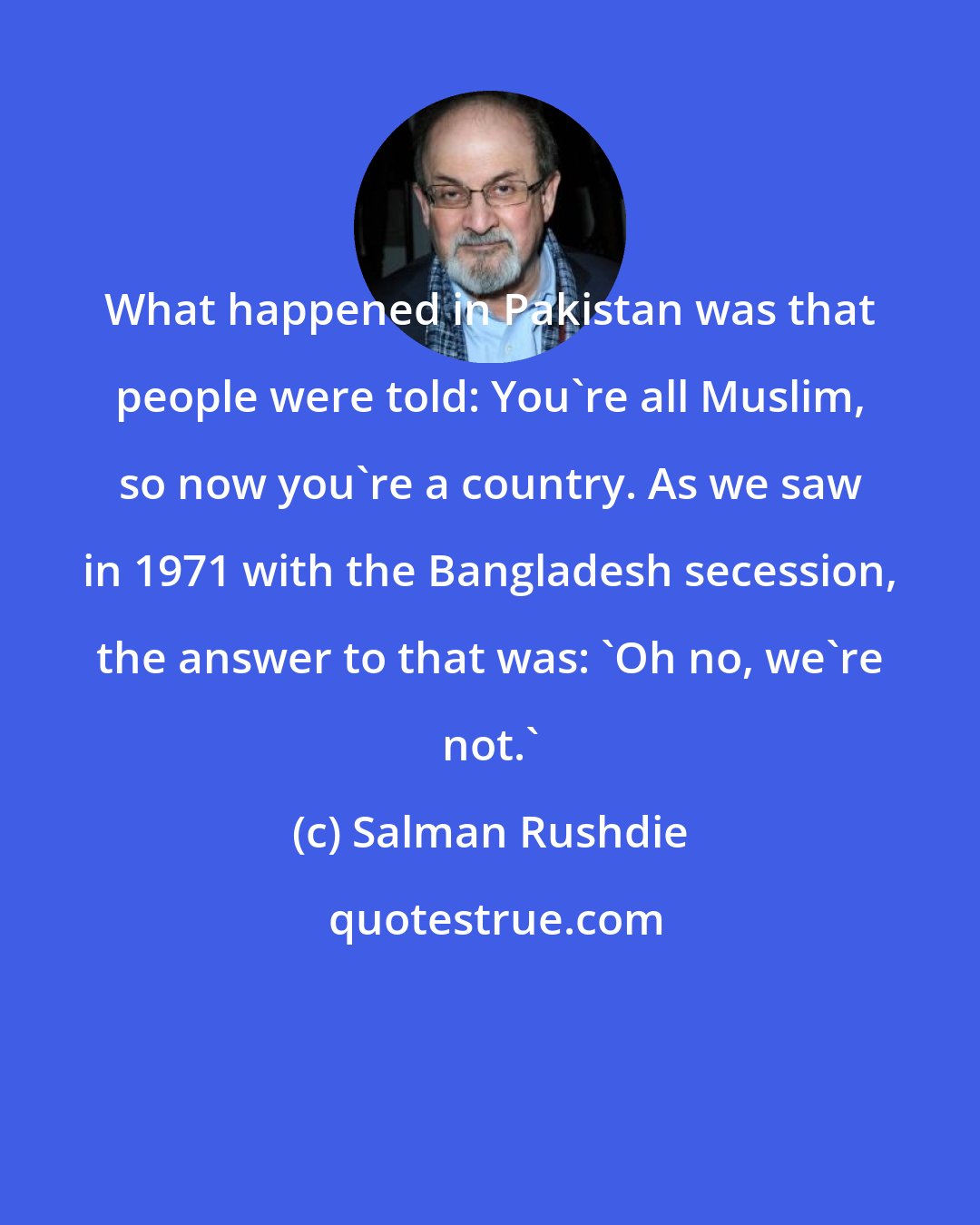 Salman Rushdie: What happened in Pakistan was that people were told: You're all Muslim, so now you're a country. As we saw in 1971 with the Bangladesh secession, the answer to that was: 'Oh no, we're not.'