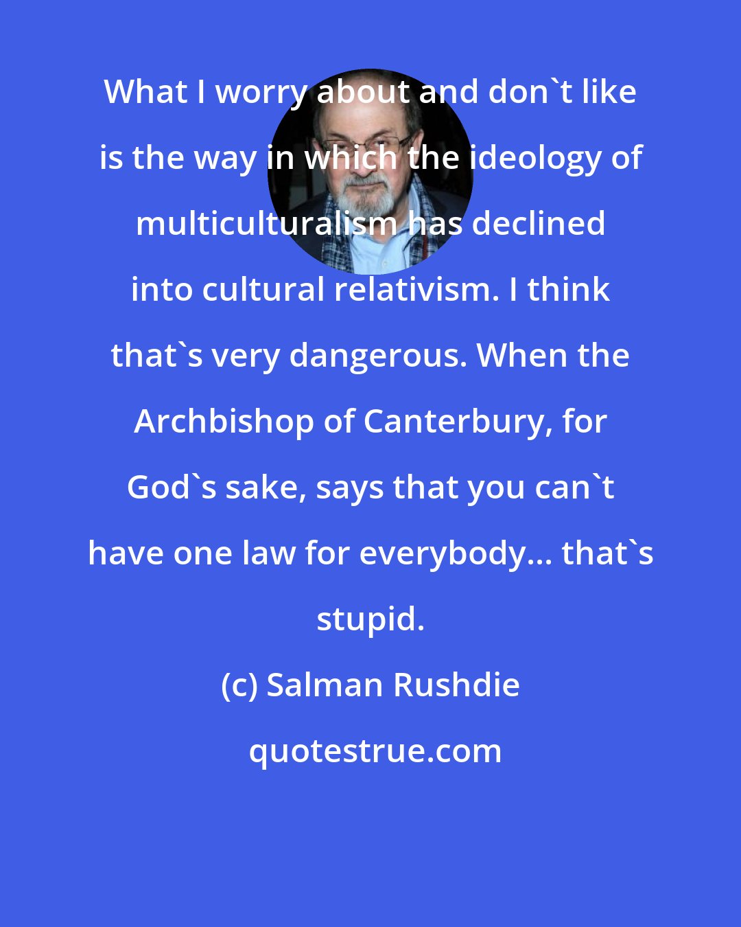 Salman Rushdie: What I worry about and don't like is the way in which the ideology of multiculturalism has declined into cultural relativism. I think that's very dangerous. When the Archbishop of Canterbury, for God's sake, says that you can't have one law for everybody... that's stupid.