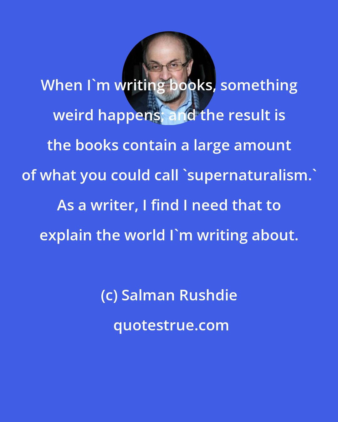 Salman Rushdie: When I'm writing books, something weird happens; and the result is the books contain a large amount of what you could call 'supernaturalism.' As a writer, I find I need that to explain the world I'm writing about.