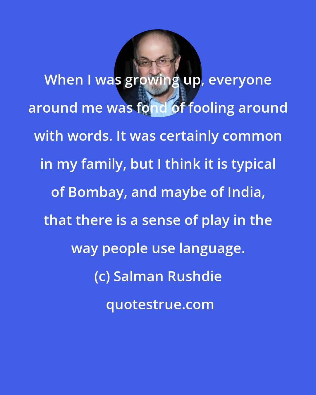 Salman Rushdie: When I was growing up, everyone around me was fond of fooling around with words. It was certainly common in my family, but I think it is typical of Bombay, and maybe of India, that there is a sense of play in the way people use language.