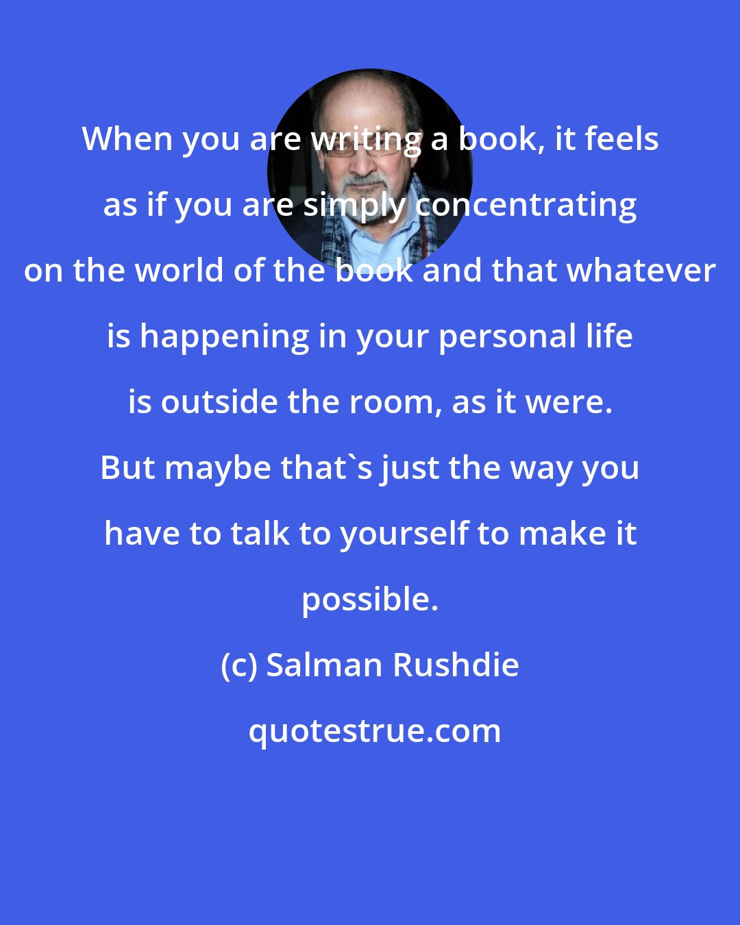 Salman Rushdie: When you are writing a book, it feels as if you are simply concentrating on the world of the book and that whatever is happening in your personal life is outside the room, as it were. But maybe that's just the way you have to talk to yourself to make it possible.