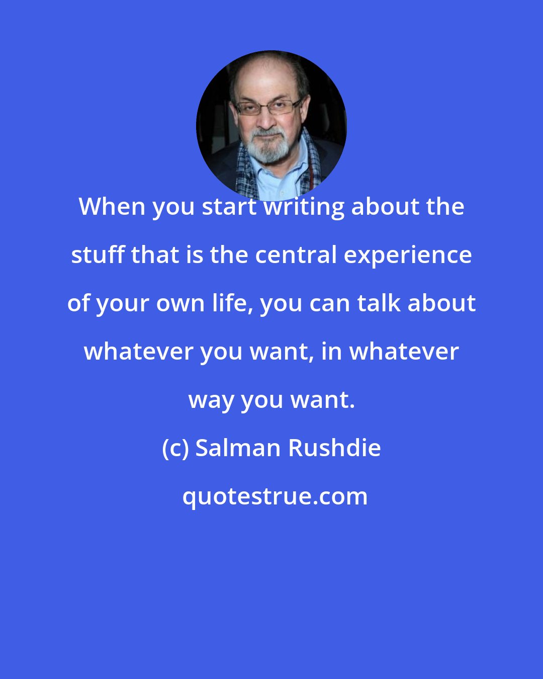 Salman Rushdie: When you start writing about the stuff that is the central experience of your own life, you can talk about whatever you want, in whatever way you want.