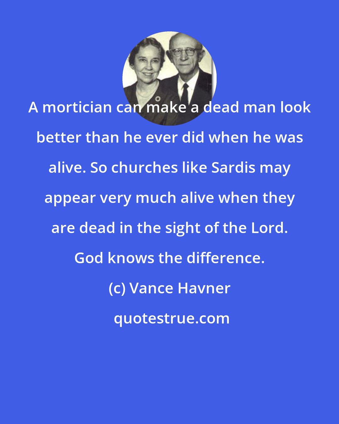 Vance Havner: A mortician can make a dead man look better than he ever did when he was alive. So churches like Sardis may appear very much alive when they are dead in the sight of the Lord. God knows the difference.