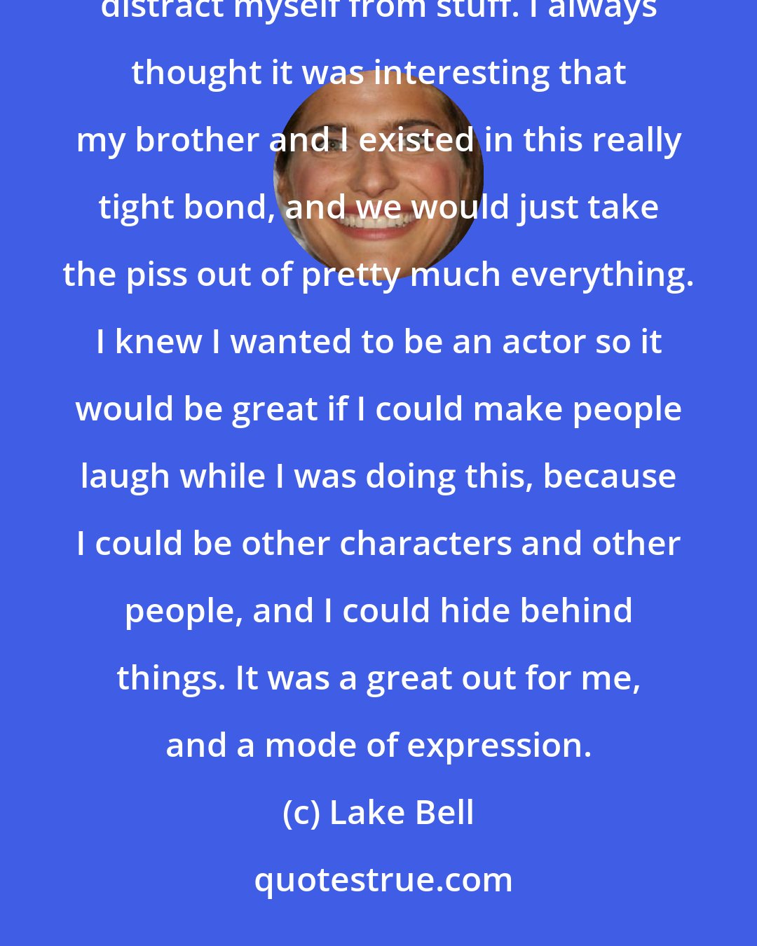 Lake Bell: I always tried to make people laugh. I attribute that to - I come from a family of divorce. It was a way to distract myself from stuff. I always thought it was interesting that my brother and I existed in this really tight bond, and we would just take the piss out of pretty much everything. I knew I wanted to be an actor so it would be great if I could make people laugh while I was doing this, because I could be other characters and other people, and I could hide behind things. It was a great out for me, and a mode of expression.