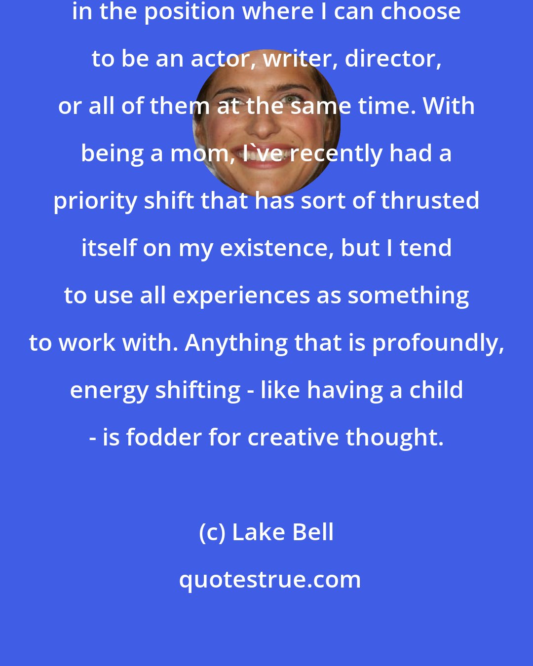 Lake Bell: I feel very fortunate to be currently in the position where I can choose to be an actor, writer, director, or all of them at the same time. With being a mom, I've recently had a priority shift that has sort of thrusted itself on my existence, but I tend to use all experiences as something to work with. Anything that is profoundly, energy shifting - like having a child - is fodder for creative thought.