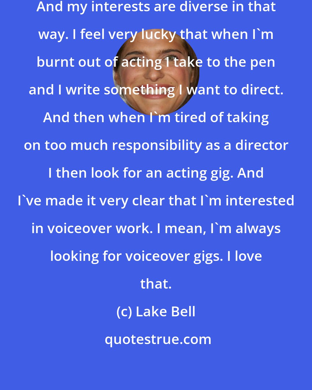 Lake Bell: I hope, my career is never predictable. And my interests are diverse in that way. I feel very lucky that when I'm burnt out of acting I take to the pen and I write something I want to direct. And then when I'm tired of taking on too much responsibility as a director I then look for an acting gig. And I've made it very clear that I'm interested in voiceover work. I mean, I'm always looking for voiceover gigs. I love that.