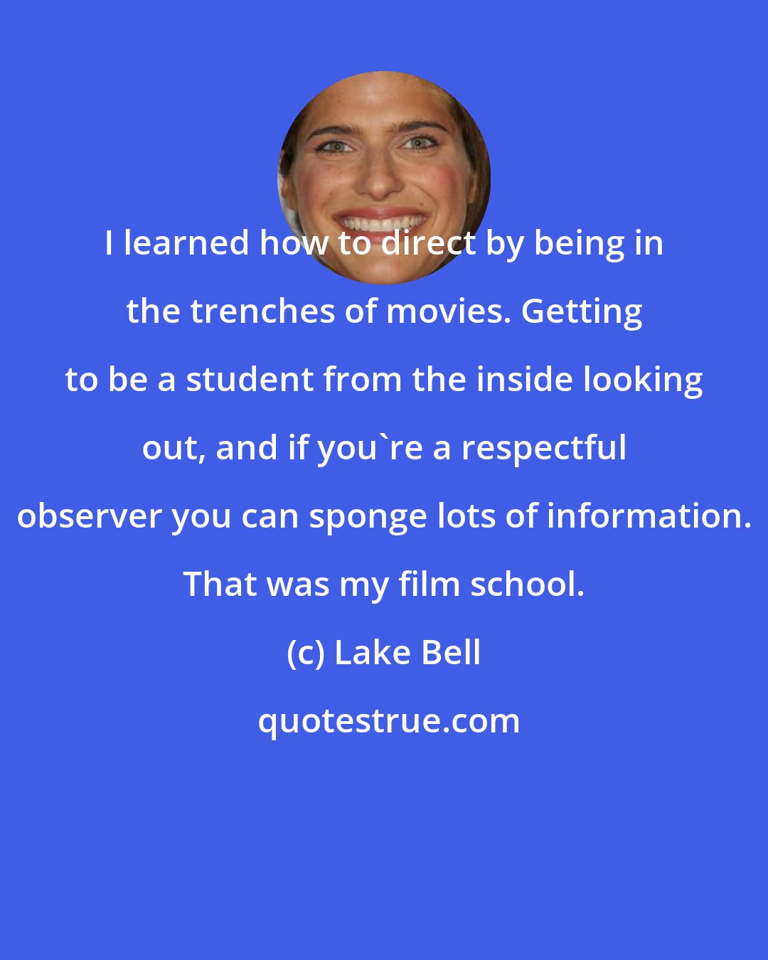 Lake Bell: I learned how to direct by being in the trenches of movies. Getting to be a student from the inside looking out, and if you're a respectful observer you can sponge lots of information. That was my film school.