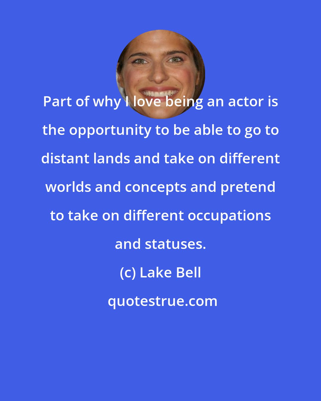 Lake Bell: Part of why I love being an actor is the opportunity to be able to go to distant lands and take on different worlds and concepts and pretend to take on different occupations and statuses.