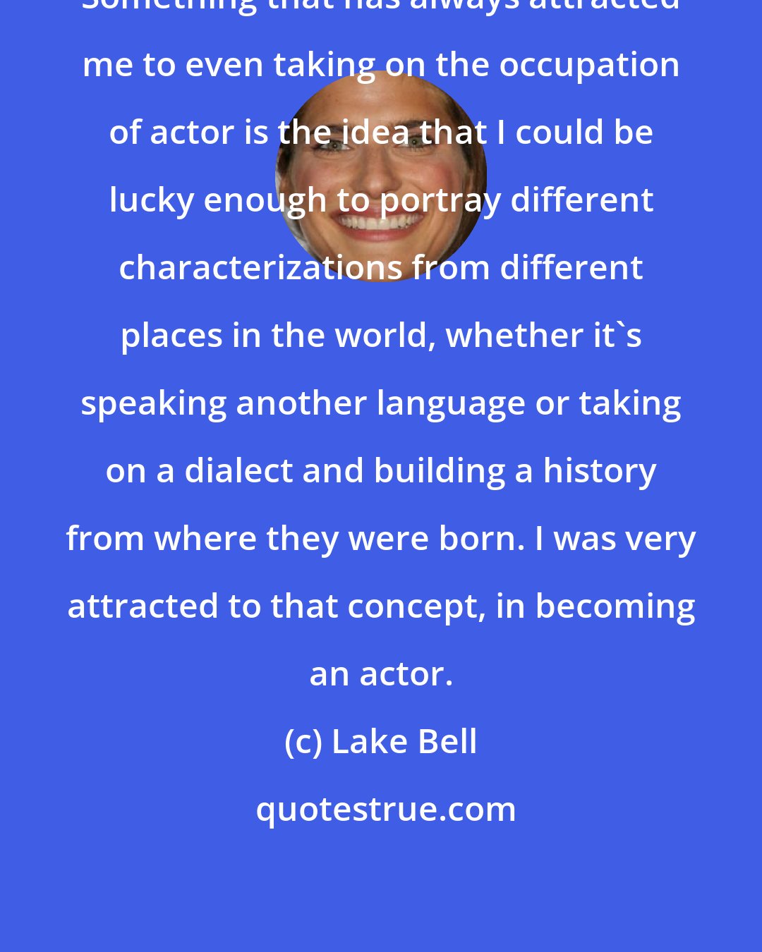 Lake Bell: Something that has always attracted me to even taking on the occupation of actor is the idea that I could be lucky enough to portray different characterizations from different places in the world, whether it's speaking another language or taking on a dialect and building a history from where they were born. I was very attracted to that concept, in becoming an actor.