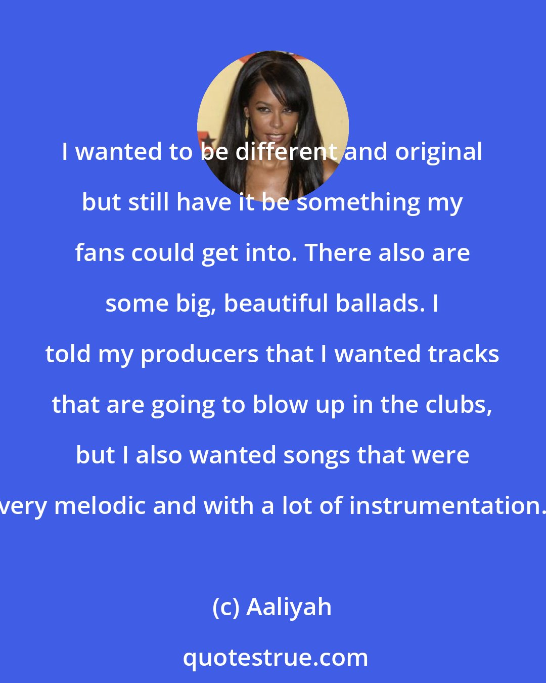 Aaliyah: I wanted to be different and original but still have it be something my fans could get into. There also are some big, beautiful ballads. I told my producers that I wanted tracks that are going to blow up in the clubs, but I also wanted songs that were very melodic and with a lot of instrumentation.
