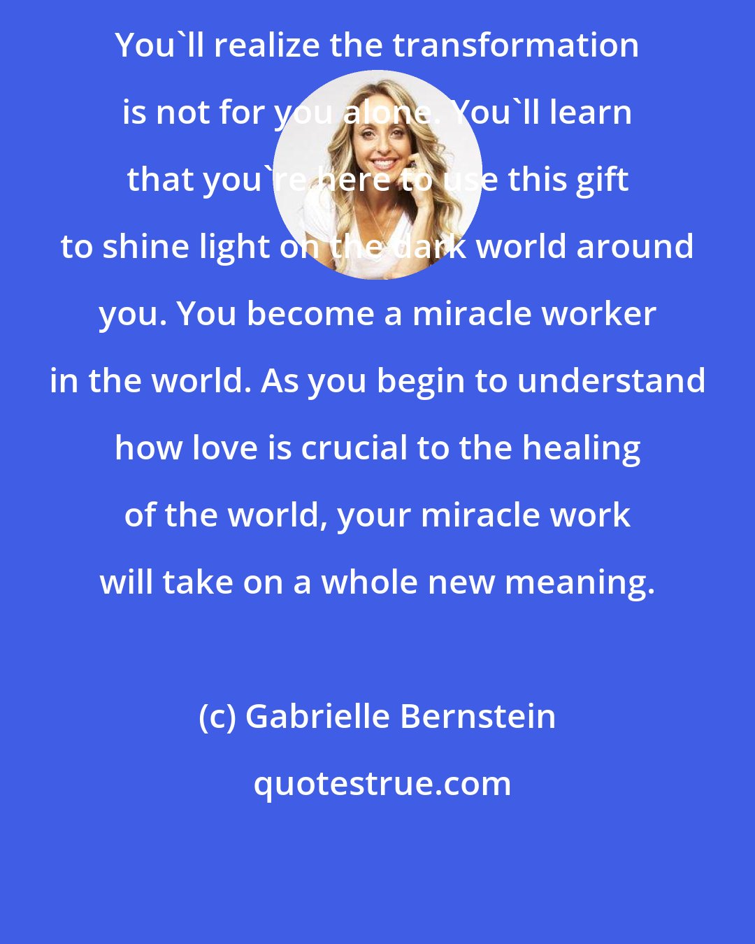 Gabrielle Bernstein: You'll realize the transformation is not for you alone. You'll learn that you're here to use this gift to shine light on the dark world around you. You become a miracle worker in the world. As you begin to understand how love is crucial to the healing of the world, your miracle work will take on a whole new meaning.