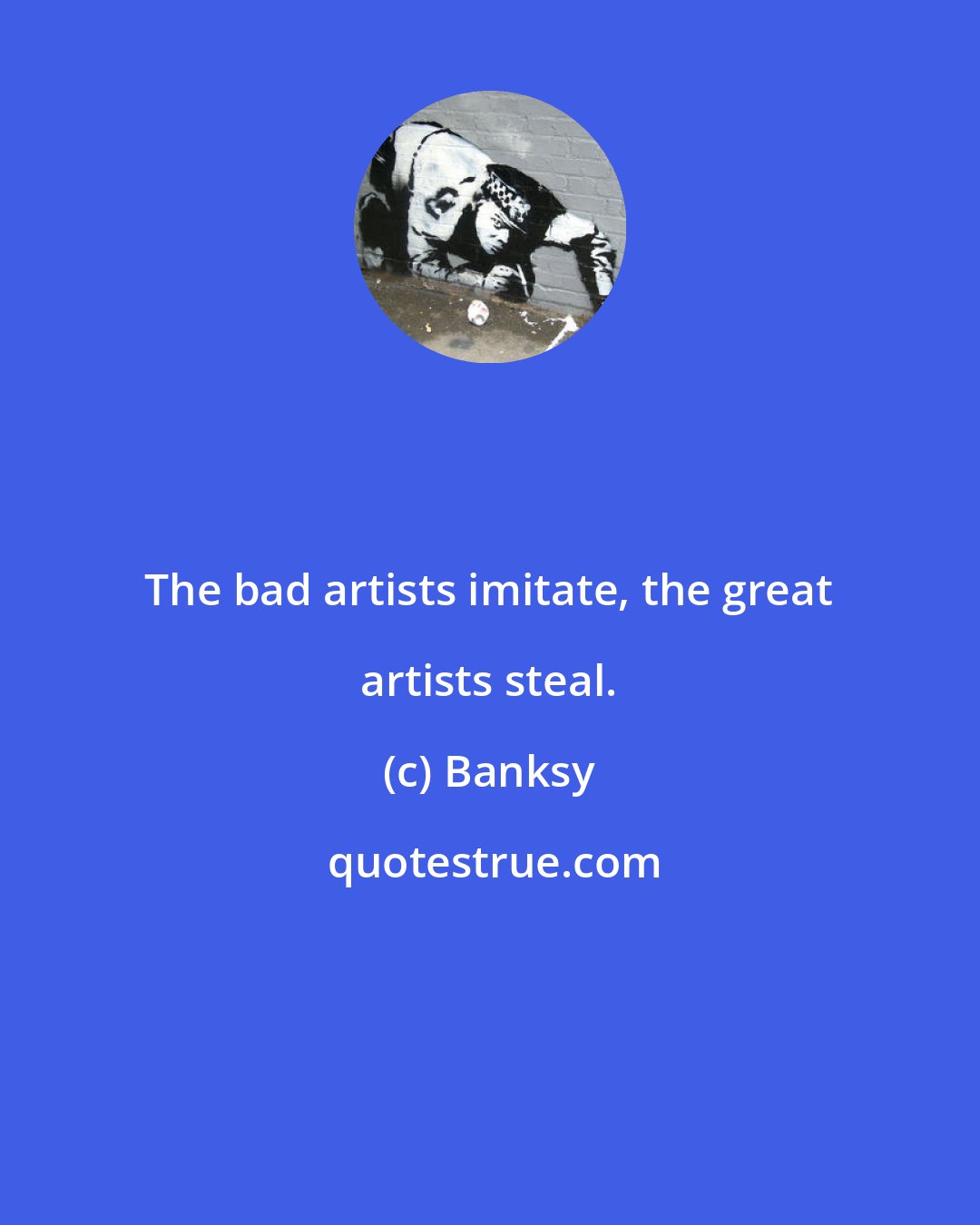 Banksy: The bad artists imitate, the great artists steal.