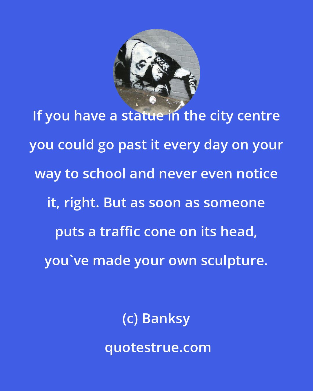 Banksy: If you have a statue in the city centre you could go past it every day on your way to school and never even notice it, right. But as soon as someone puts a traffic cone on its head, you've made your own sculpture.