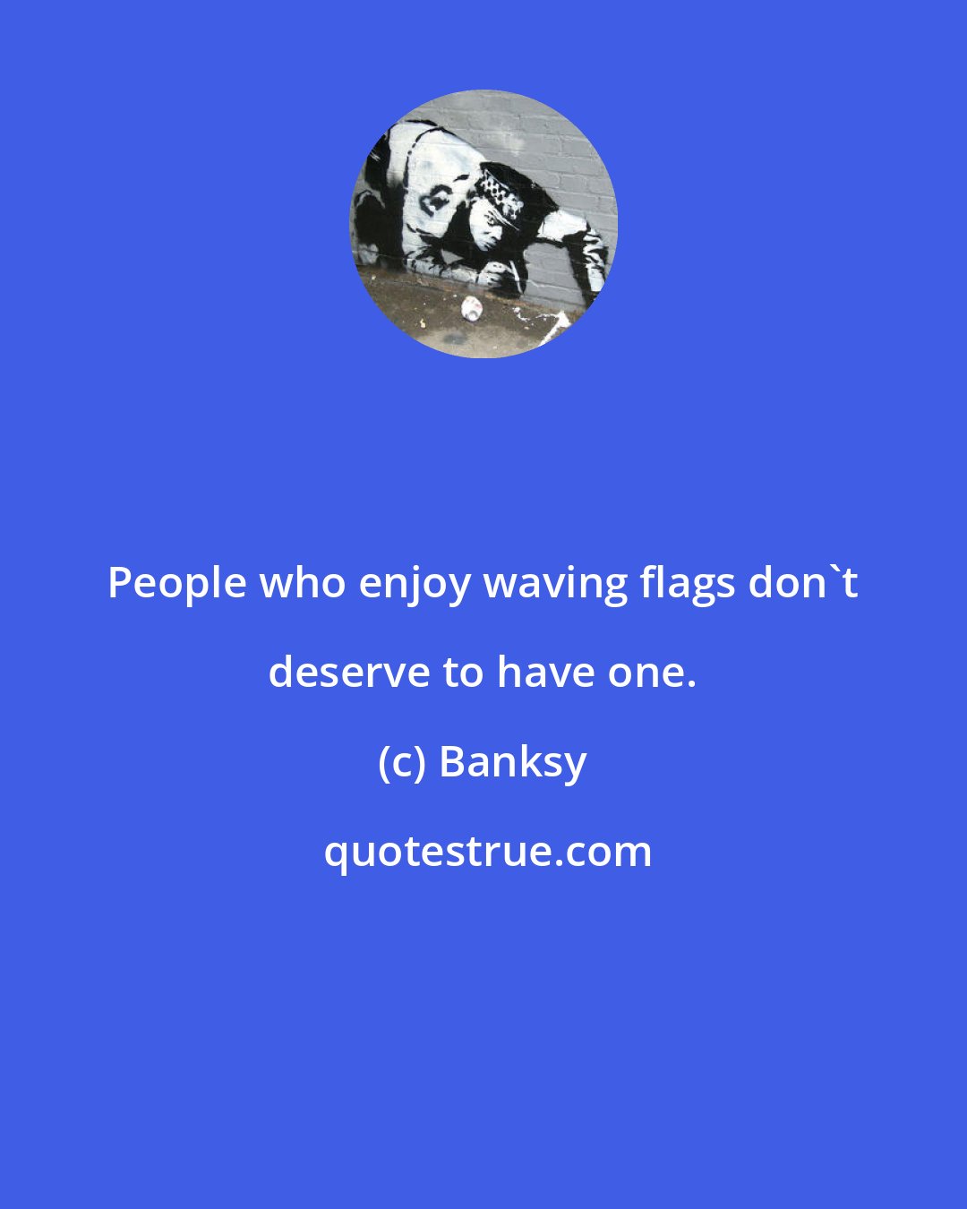 Banksy: People who enjoy waving flags don't deserve to have one.