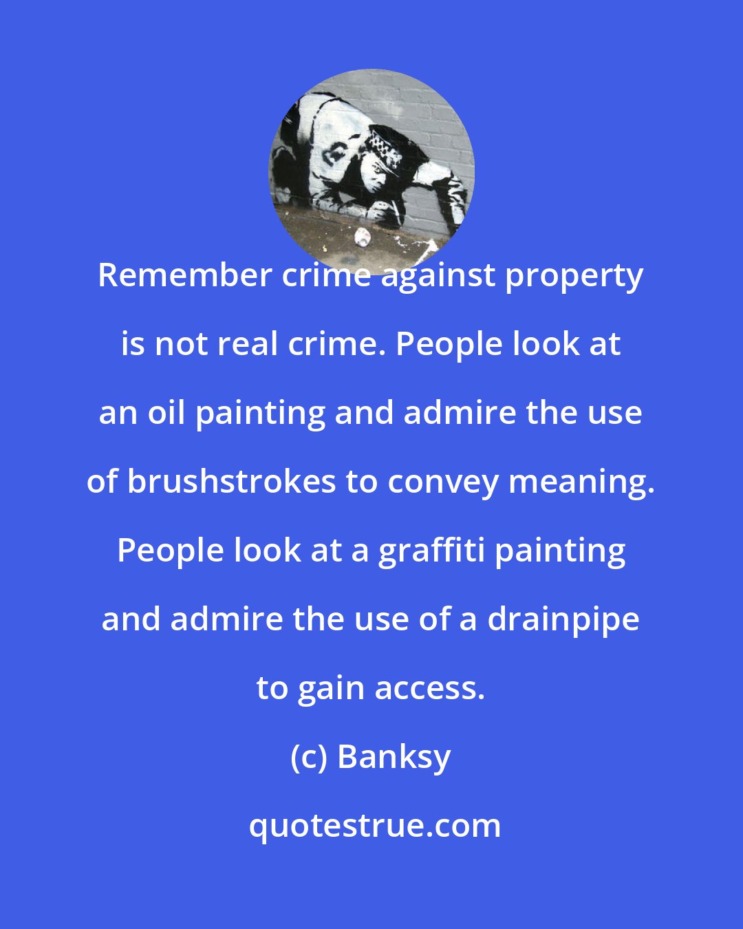 Banksy: Remember crime against property is not real crime. People look at an oil painting and admire the use of brushstrokes to convey meaning. People look at a graffiti painting and admire the use of a drainpipe to gain access.