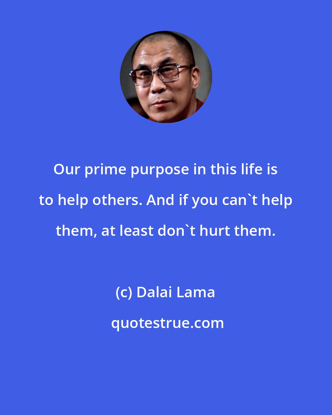 Dalai Lama: Our prime purpose in this life is to help others. And if you can't help them, at least don't hurt them.
