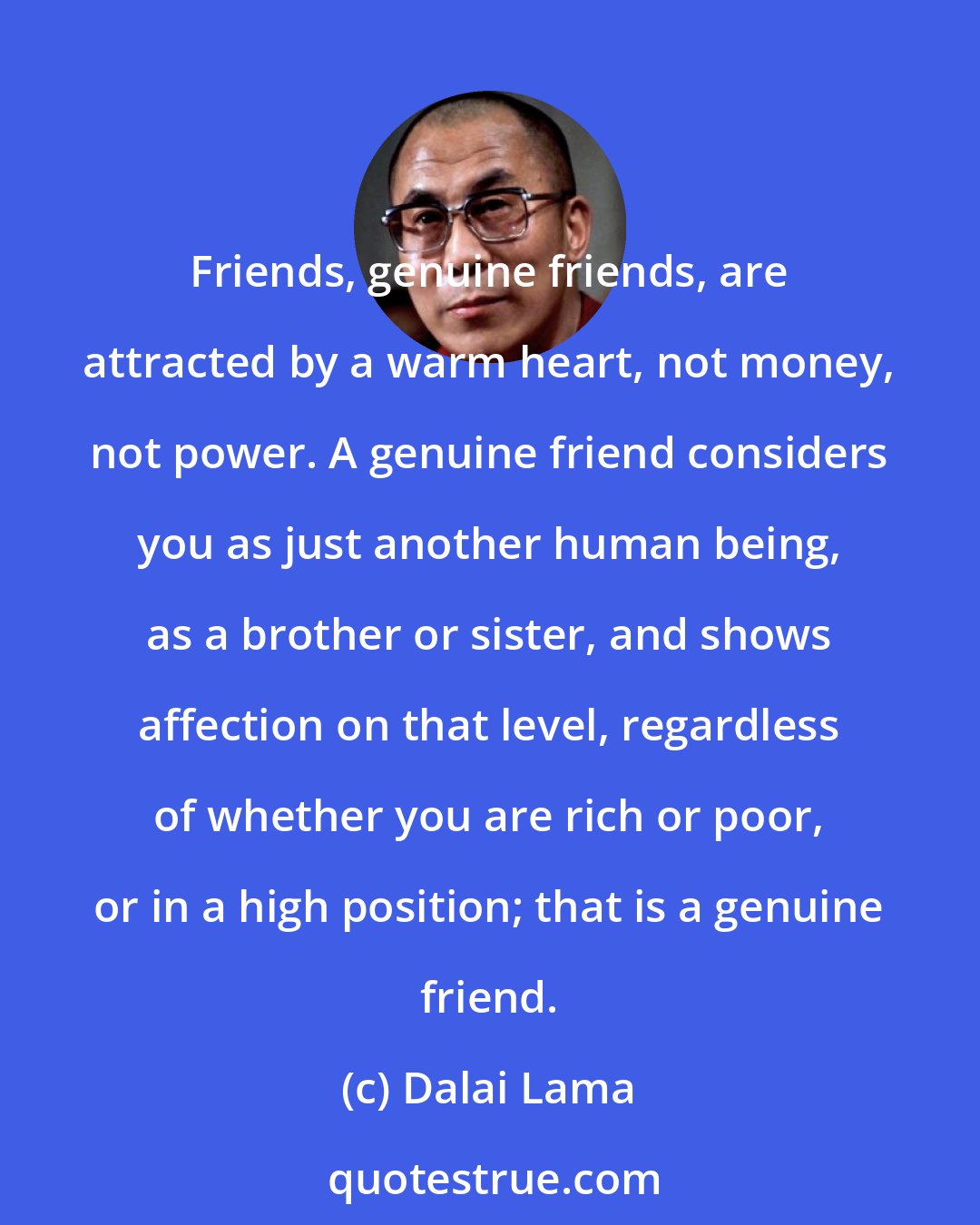 Dalai Lama: Friends, genuine friends, are attracted by a warm heart, not money, not power. A genuine friend considers you as just another human being, as a brother or sister, and shows affection on that level, regardless of whether you are rich or poor, or in a high position; that is a genuine friend.