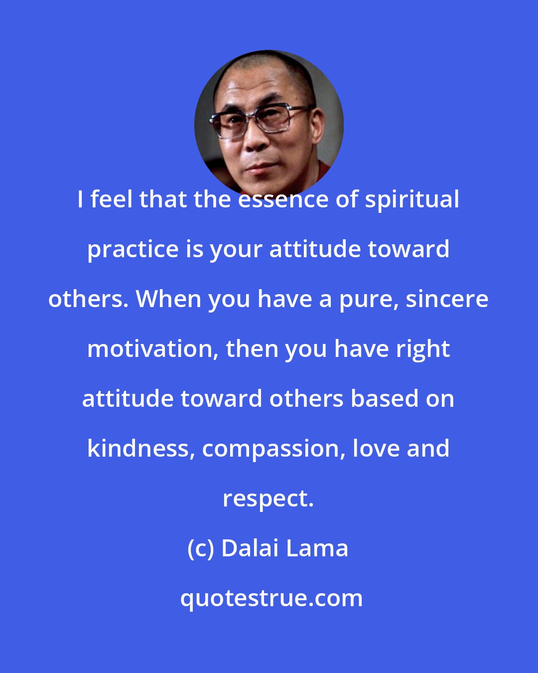 Dalai Lama: I feel that the essence of spiritual practice is your attitude toward others. When you have a pure, sincere motivation, then you have right attitude toward others based on kindness, compassion, love and respect.