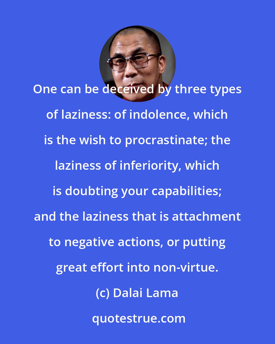 Dalai Lama: One can be deceived by three types of laziness: of indolence, which is the wish to procrastinate; the laziness of inferiority, which is doubting your capabilities; and the laziness that is attachment to negative actions, or putting great effort into non-virtue.