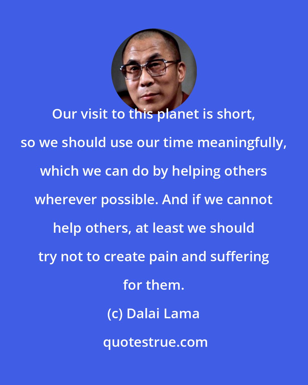 Dalai Lama: Our visit to this planet is short, so we should use our time meaningfully, which we can do by helping others wherever possible. And if we cannot help others, at least we should try not to create pain and suffering for them.