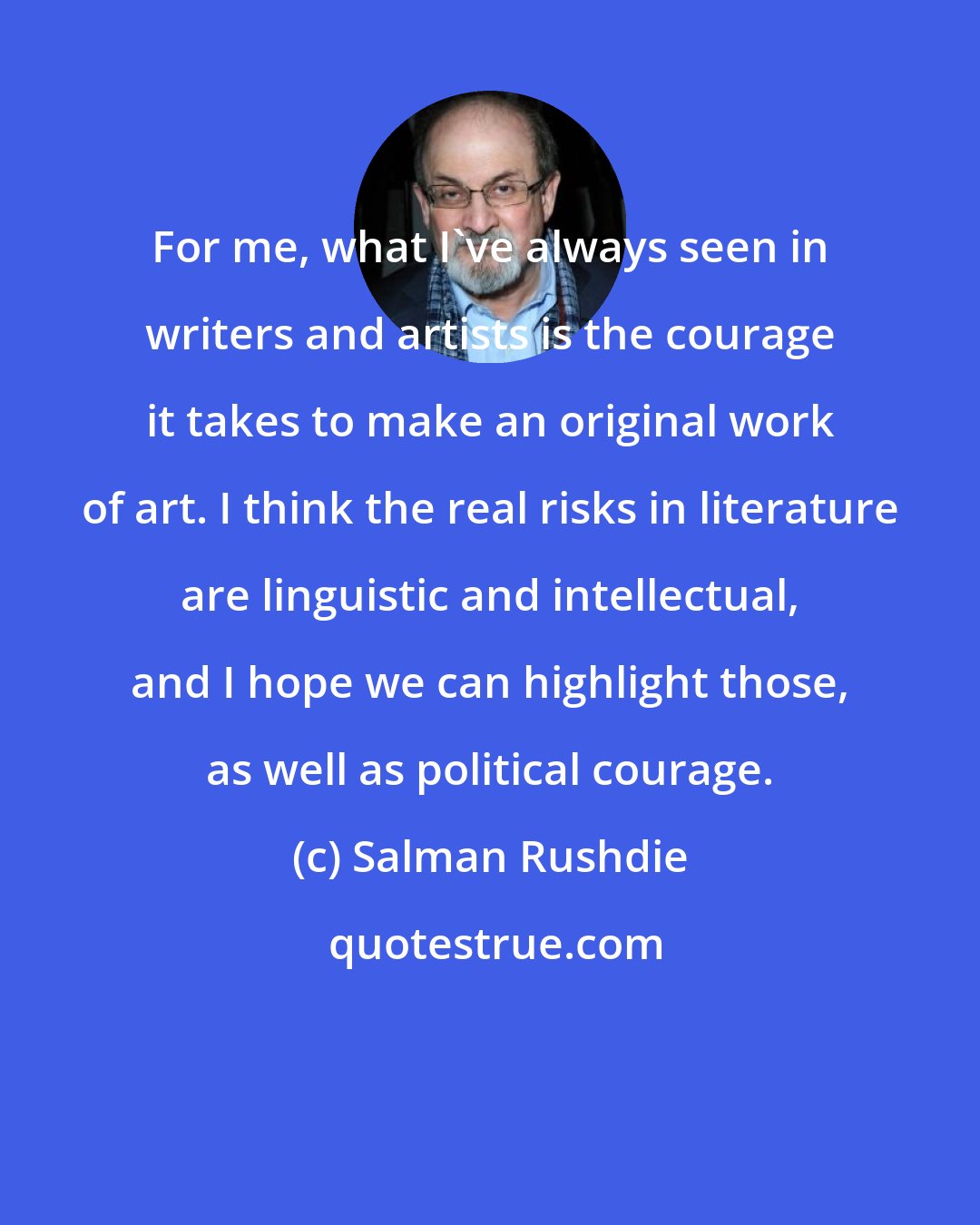 Salman Rushdie: For me, what I've always seen in writers and artists is the courage it takes to make an original work of art. I think the real risks in literature are linguistic and intellectual, and I hope we can highlight those, as well as political courage.