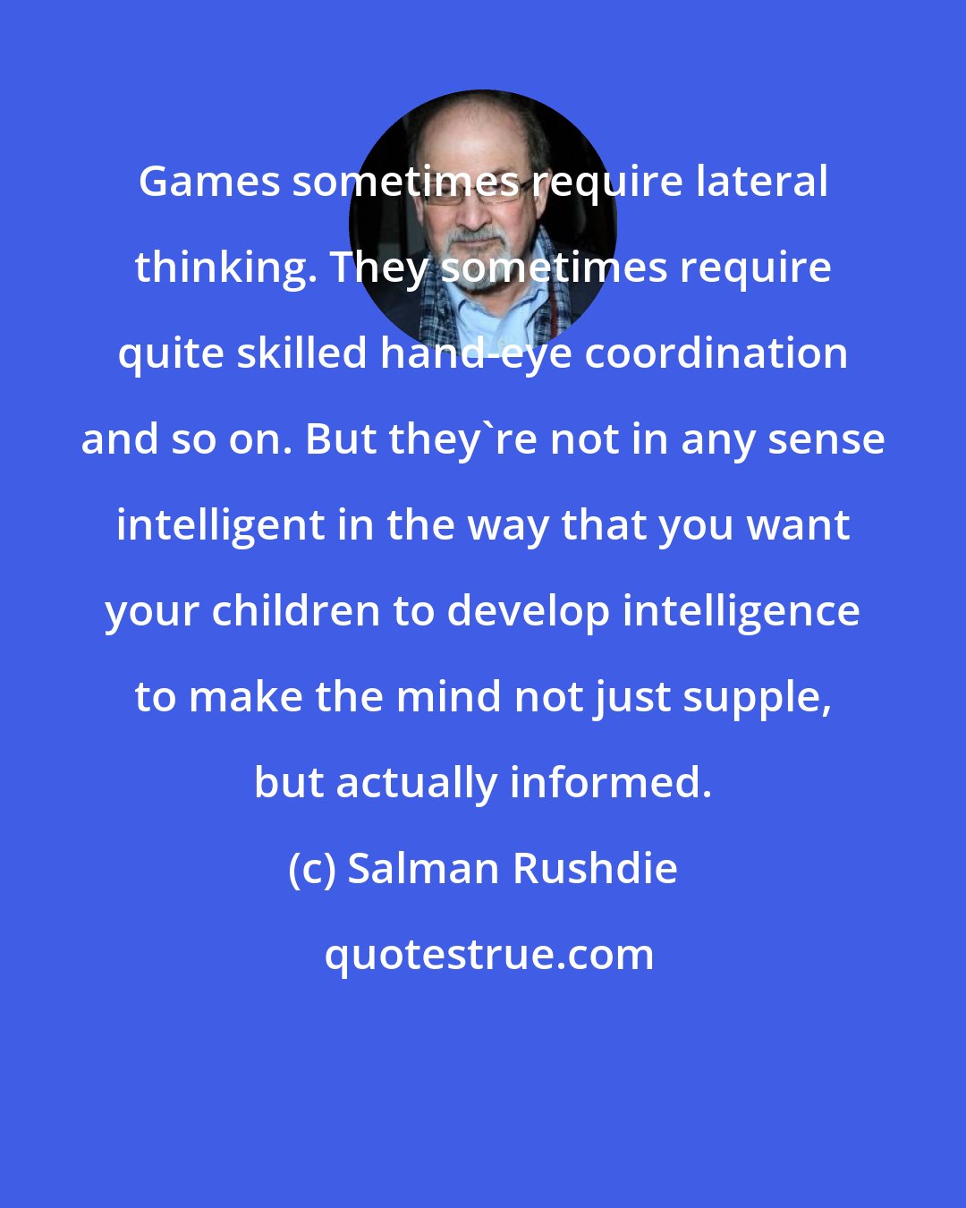 Salman Rushdie: Games sometimes require lateral thinking. They sometimes require quite skilled hand-eye coordination and so on. But they're not in any sense intelligent in the way that you want your children to develop intelligence to make the mind not just supple, but actually informed.