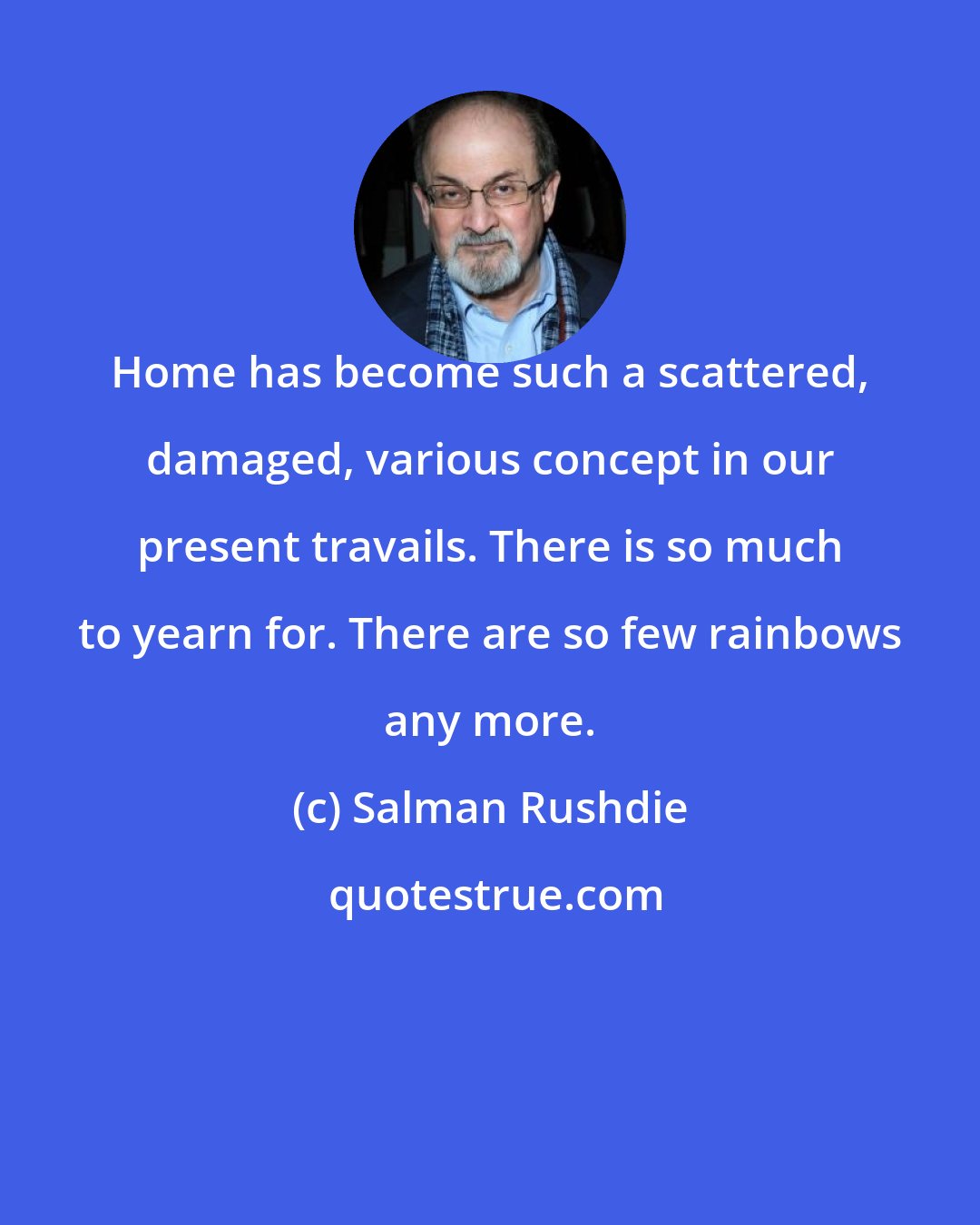 Salman Rushdie: Home has become such a scattered, damaged, various concept in our present travails. There is so much to yearn for. There are so few rainbows any more.