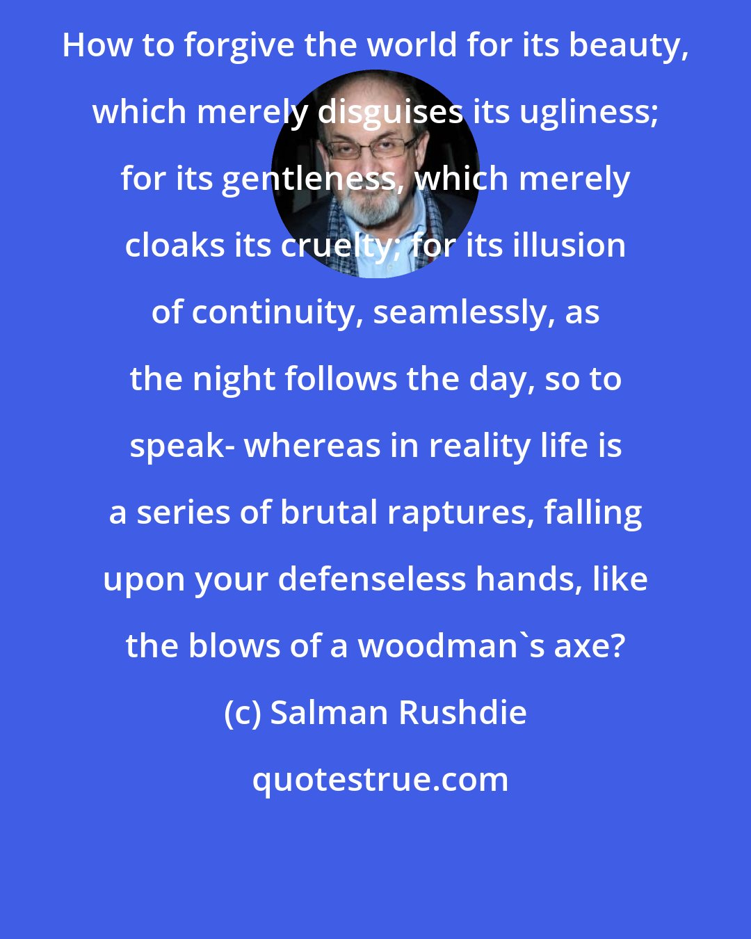 Salman Rushdie: How to forgive the world for its beauty, which merely disguises its ugliness; for its gentleness, which merely cloaks its cruelty; for its illusion of continuity, seamlessly, as the night follows the day, so to speak- whereas in reality life is a series of brutal raptures, falling upon your defenseless hands, like the blows of a woodman's axe?