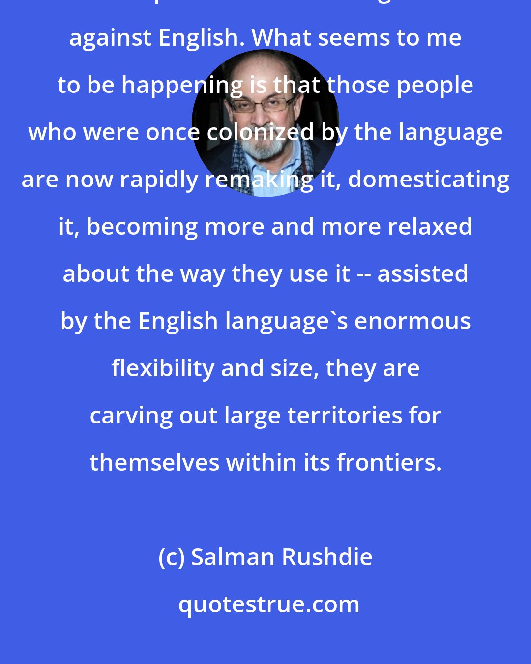 Salman Rushdie: I don't think it is always necessary to take up the anti-colonial -- or is it post-colonial? -- cudgels against English. What seems to me to be happening is that those people who were once colonized by the language are now rapidly remaking it, domesticating it, becoming more and more relaxed about the way they use it -- assisted by the English language's enormous flexibility and size, they are carving out large territories for themselves within its frontiers.