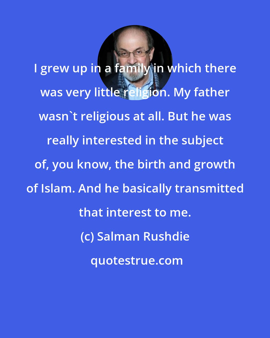 Salman Rushdie: I grew up in a family in which there was very little religion. My father wasn't religious at all. But he was really interested in the subject of, you know, the birth and growth of Islam. And he basically transmitted that interest to me.