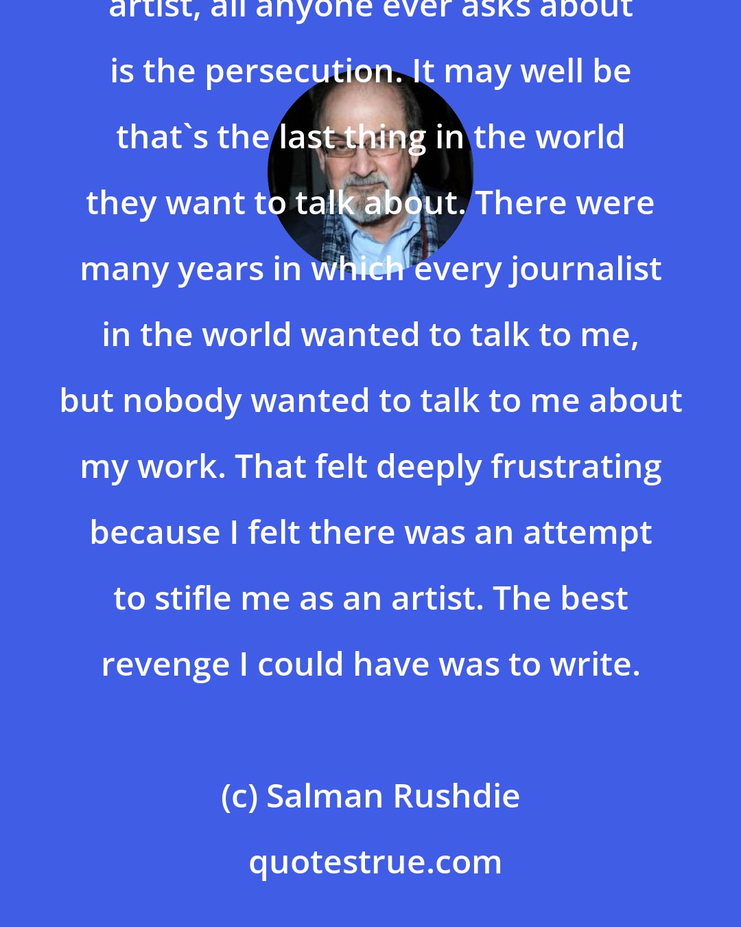 Salman Rushdie: I have a general feeling that writers and artists who are in this peculiar situation, of being a persecuted artist, all anyone ever asks about is the persecution. It may well be that's the last thing in the world they want to talk about. There were many years in which every journalist in the world wanted to talk to me, but nobody wanted to talk to me about my work. That felt deeply frustrating because I felt there was an attempt to stifle me as an artist. The best revenge I could have was to write.