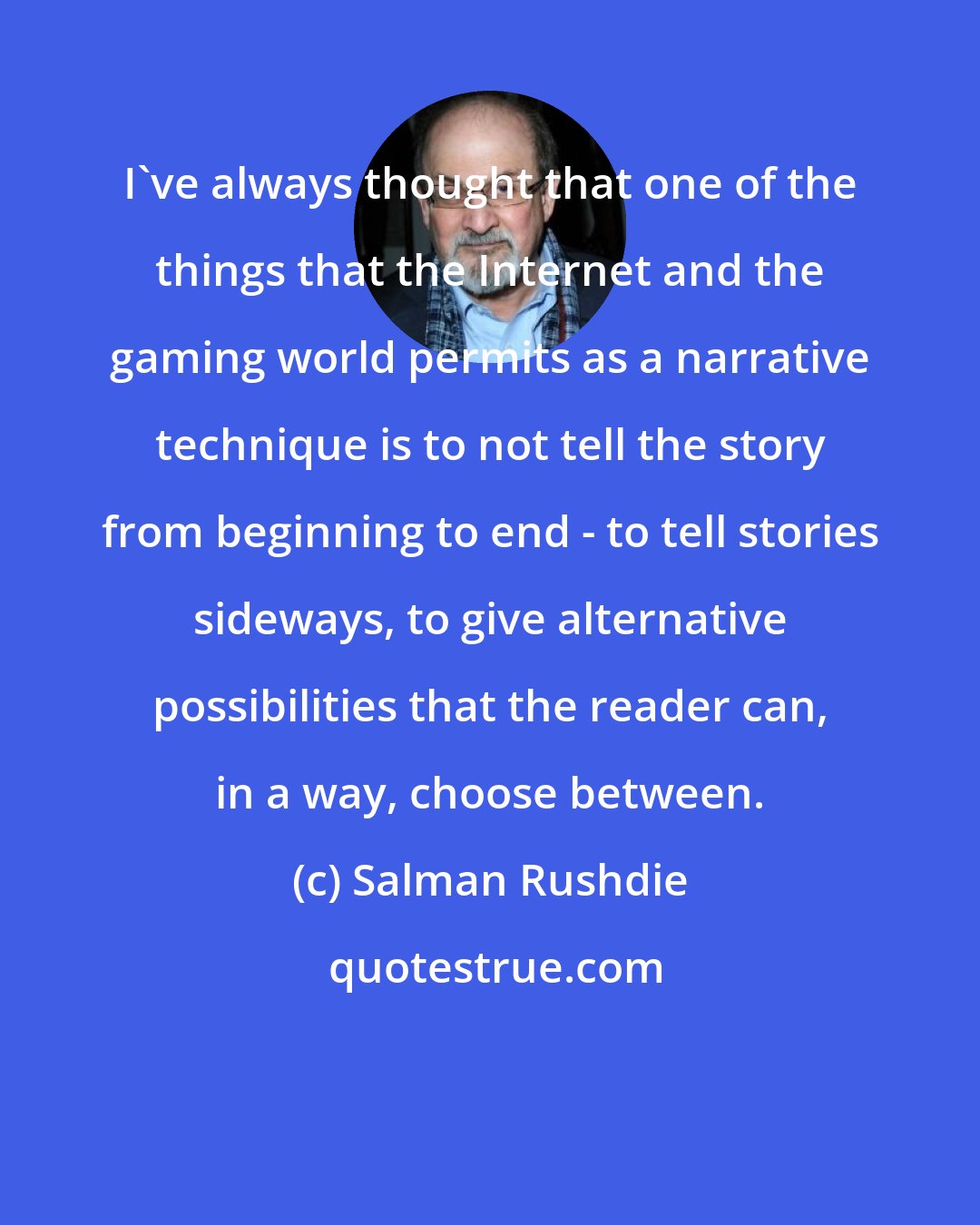 Salman Rushdie: I've always thought that one of the things that the Internet and the gaming world permits as a narrative technique is to not tell the story from beginning to end - to tell stories sideways, to give alternative possibilities that the reader can, in a way, choose between.