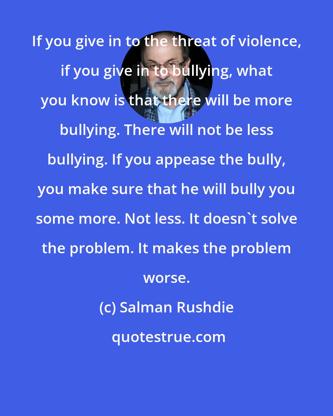 Salman Rushdie: If you give in to the threat of violence, if you give in to bullying, what you know is that there will be more bullying. There will not be less bullying. If you appease the bully, you make sure that he will bully you some more. Not less. It doesn't solve the problem. It makes the problem worse.